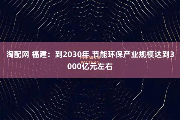 淘配网 福建：到2030年 节能环保产业规模达到3000亿元左右