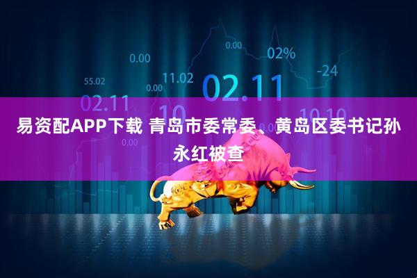 易资配APP下载 青岛市委常委、黄岛区委书记孙永红被查