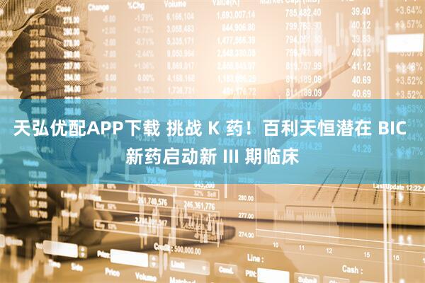 天弘优配APP下载 挑战 K 药！百利天恒潜在 BIC 新药启动新 III 期临床