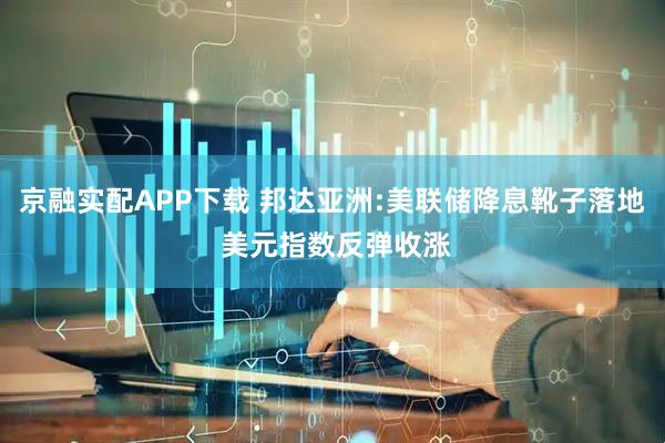 京融实配APP下载 邦达亚洲:美联储降息靴子落地 美元指数反弹收涨