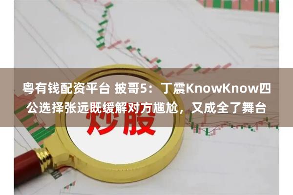 粤有钱配资平台 披哥5：丁震KnowKnow四公选择张远既缓解对方尴尬，又成全了舞台
