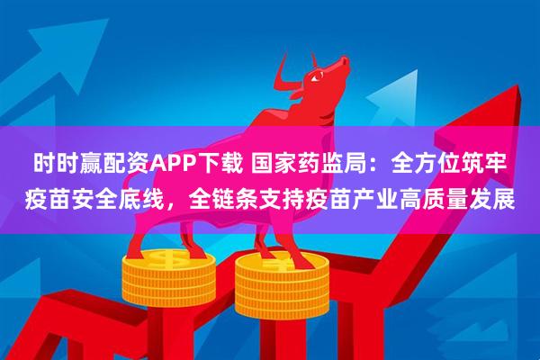 时时赢配资APP下载 国家药监局：全方位筑牢疫苗安全底线，全链条支持疫苗产业高质量发展