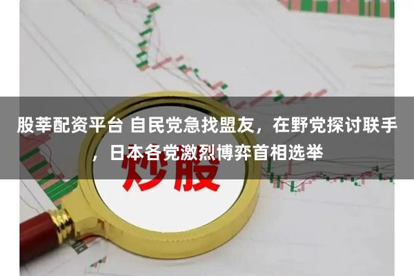 股莘配资平台 自民党急找盟友，在野党探讨联手，日本各党激烈博弈首相选举
