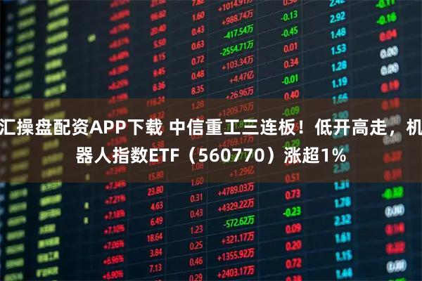 汇操盘配资APP下载 中信重工三连板！低开高走，机器人指数ETF（560770）涨超1%