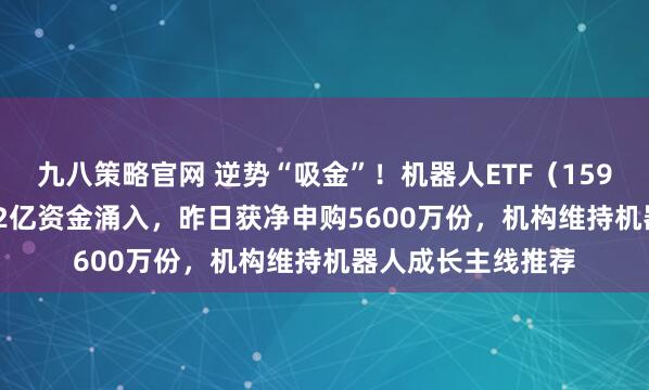 九八策略官网 逆势“吸金”！机器人ETF（159770）近4日获2.2亿资金涌入，昨日获净申购5600万份，机构维持机器人成长主线推荐