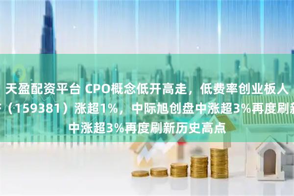 天盈配资平台 CPO概念低开高走，低费率创业板人工智能ETF（159381）涨超1%，中际旭创盘中涨超3%再度刷新历史高点