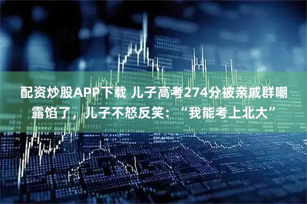 配资炒股APP下载 儿子高考274分被亲戚群嘲露馅了，儿子不怒反笑：“我能考上北大”