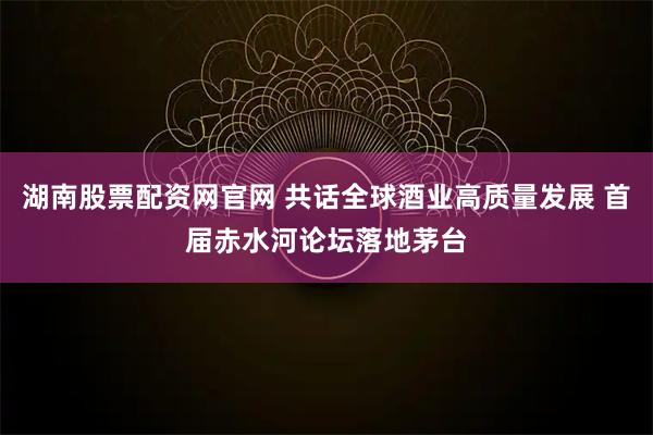 湖南股票配资网官网 共话全球酒业高质量发展 首届赤水河论坛落地茅台