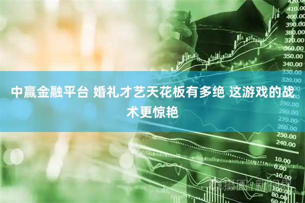 中赢金融平台 婚礼才艺天花板有多绝 这游戏的战术更惊艳