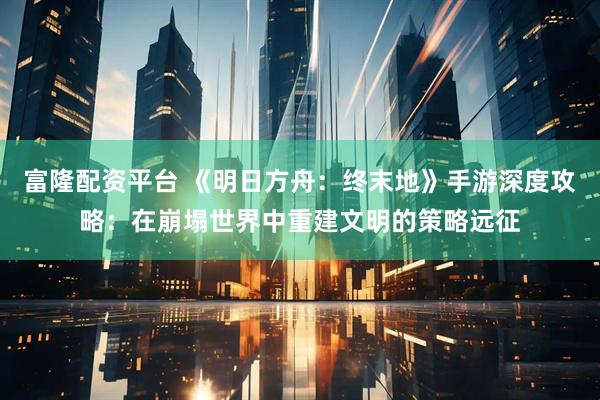 富隆配资平台 《明日方舟：终末地》手游深度攻略：在崩塌世界中重建文明的策略远征