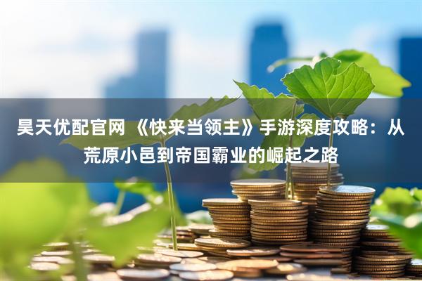 昊天优配官网 《快来当领主》手游深度攻略：从荒原小邑到帝国霸业的崛起之路