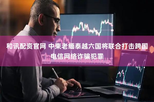 和讯配资官网 中柬老缅泰越六国将联合打击跨国电信网络诈骗犯罪
