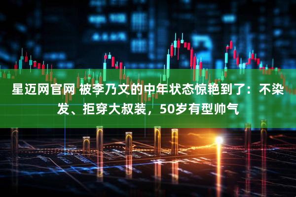 星迈网官网 被李乃文的中年状态惊艳到了：不染发、拒穿大叔装，50岁有型帅气