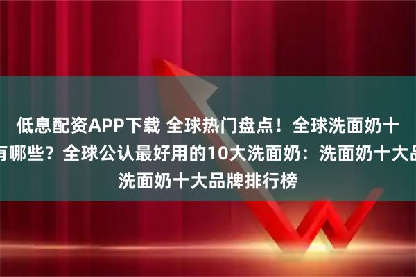 低息配资APP下载 全球热门盘点！全球洗面奶十大排行榜有哪些？全球公认最好用的10大洗面奶：洗面奶十大品牌排行榜