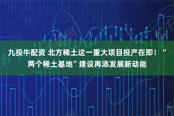 九投牛配资 北方稀土这一重大项目投产在即！“两个稀土基地”建设再添发展新动能