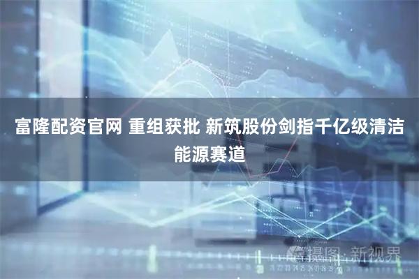 富隆配资官网 重组获批 新筑股份剑指千亿级清洁能源赛道