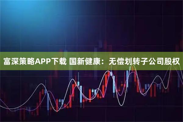 富深策略APP下载 国新健康：无偿划转子公司股权