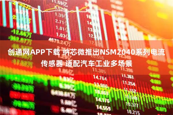 创通网APP下载 纳芯微推出NSM2040系列电流传感器 适配汽车工业多场景