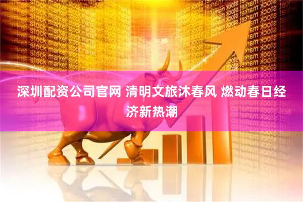 深圳配资公司官网 清明文旅沐春风 燃动春日经济新热潮