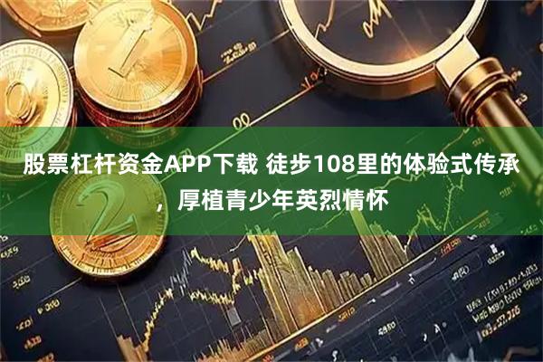 股票杠杆资金APP下载 徒步108里的体验式传承，厚植青少年英烈情怀
