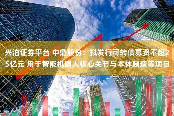 兴泊证券平台 中鼎股份：拟发行可转债募资不超25亿元 用于智能机器人核心关节与本体制造等项目