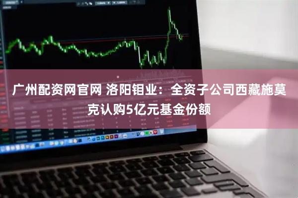广州配资网官网 洛阳钼业：全资子公司西藏施莫克认购5亿元基金份额