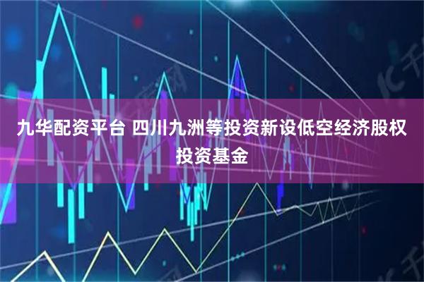 九华配资平台 四川九洲等投资新设低空经济股权投资基金