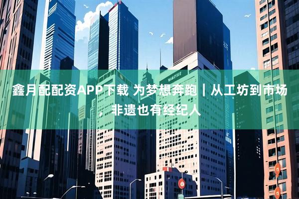 鑫月配配资APP下载 为梦想奔跑｜从工坊到市场，非遗也有经纪人