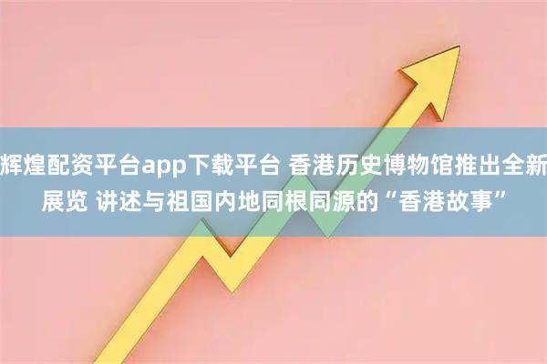 辉煌配资平台app下载平台 香港历史博物馆推出全新展览 讲述与祖国内地同根同源的“香港故事”