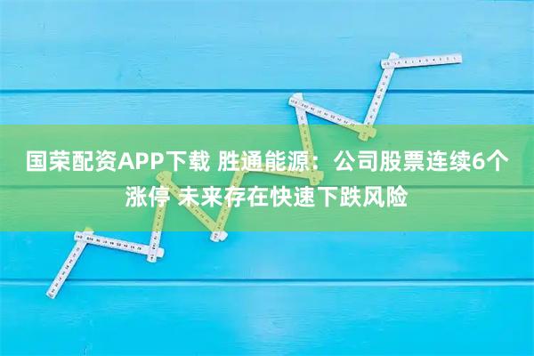 国荣配资APP下载 胜通能源：公司股票连续6个涨停 未来存在快速下跌风险