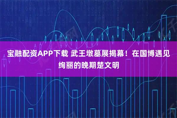 宝融配资APP下载 武王墩墓展揭幕！在国博遇见绚丽的晚期楚文明