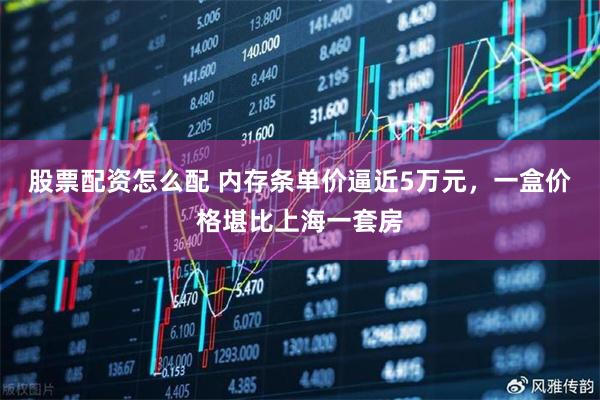 股票配资怎么配 内存条单价逼近5万元，一盒价格堪比上海一套房