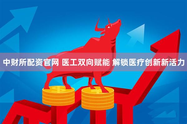 中财所配资官网 医工双向赋能 解锁医疗创新新活力