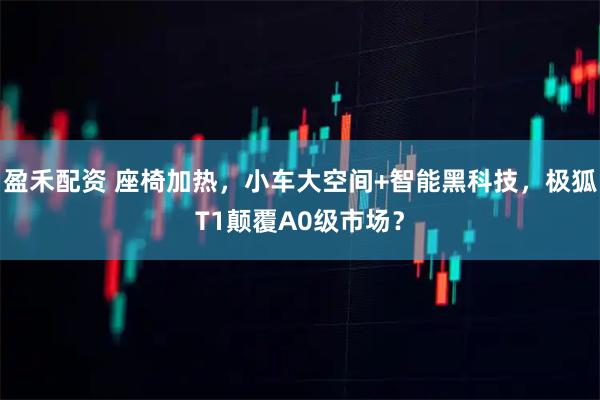 盈禾配资 座椅加热，小车大空间+智能黑科技，极狐T1颠覆A0级市场？