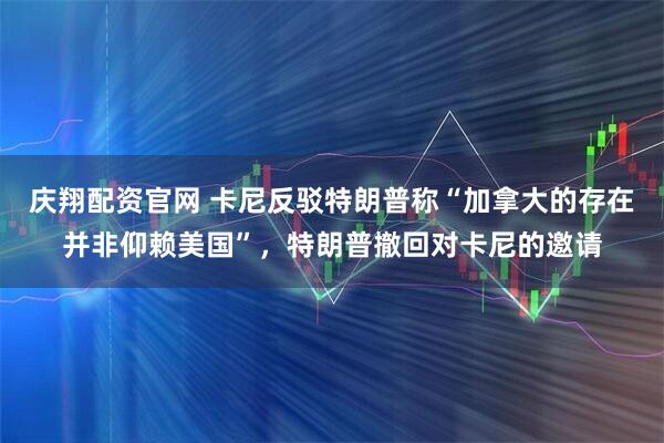 庆翔配资官网 卡尼反驳特朗普称“加拿大的存在并非仰赖美国”，特朗普撤回对卡尼的邀请