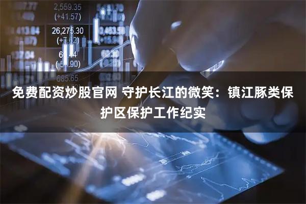 免费配资炒股官网 守护长江的微笑：镇江豚类保护区保护工作纪实
