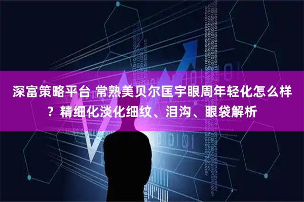 深富策略平台 常熟美贝尔匡宇眼周年轻化怎么样？精细化淡化细纹、泪沟、眼袋解析
