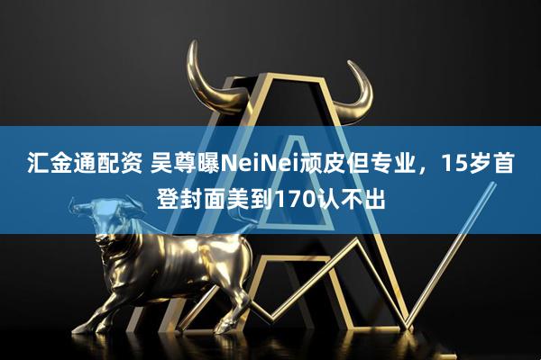 汇金通配资 吴尊曝NeiNei顽皮但专业，15岁首登封面美到170认不出