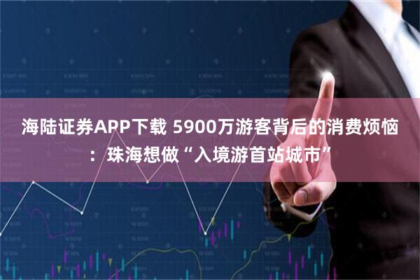 海陆证券APP下载 5900万游客背后的消费烦恼：珠海想做“入境游首站城市”