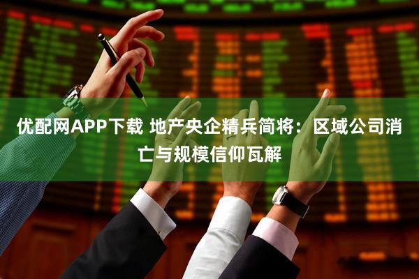 优配网APP下载 地产央企精兵简将：区域公司消亡与规模信仰瓦解