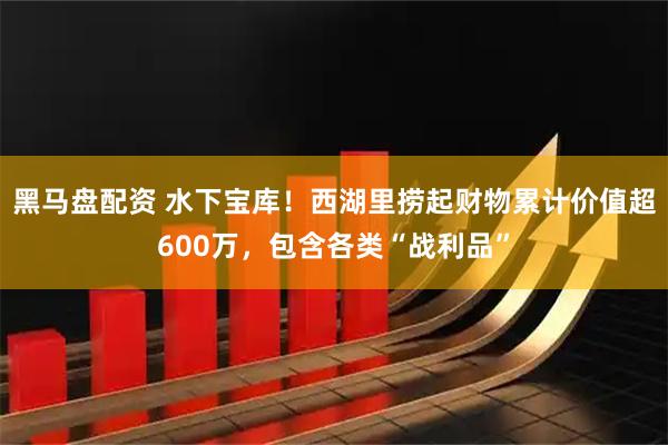 黑马盘配资 水下宝库！西湖里捞起财物累计价值超600万，包含各类“战利品”