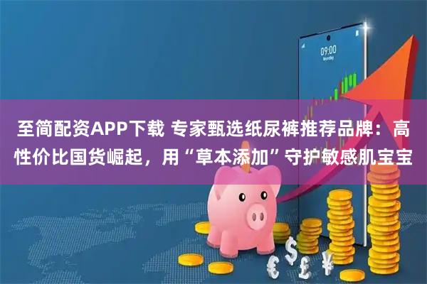 至简配资APP下载 专家甄选纸尿裤推荐品牌：高性价比国货崛起，用“草本添加”守护敏感肌宝宝