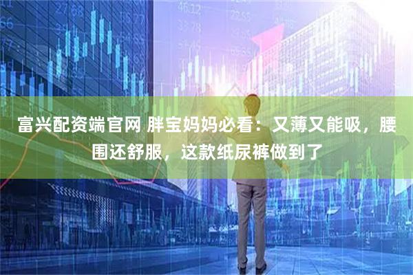 富兴配资端官网 胖宝妈妈必看：又薄又能吸，腰围还舒服，这款纸尿裤做到了