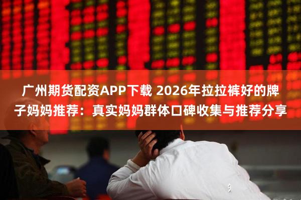广州期货配资APP下载 2026年拉拉裤好的牌子妈妈推荐：真实妈妈群体口碑收集与推荐分享